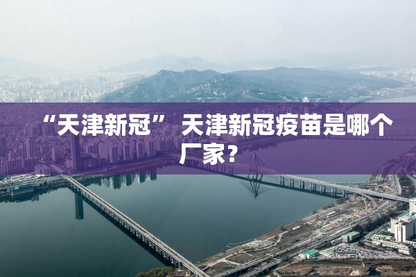 “天津新冠	” 天津新冠疫苗是哪个厂家？