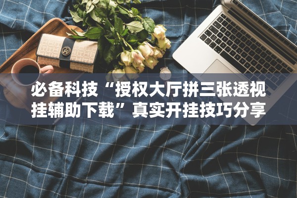 必备科技“授权大厅拼三张透视挂辅助下载”真实开挂技巧分享