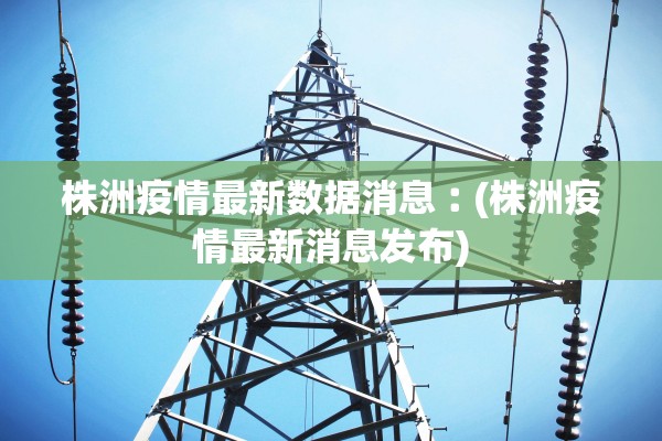 株洲疫情最新数据消息︰(株洲疫情最新消息发布)