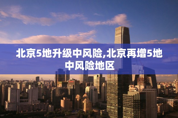 北京5地升级中风险,北京再增5地中风险地区 北京5地升级中风险,北京再增5地中风险地区