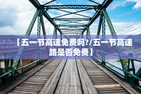 【五一节高速免费吗?/五一节高速路是否免费】 【五一节高速免费吗?/五一节高速路是否免费】