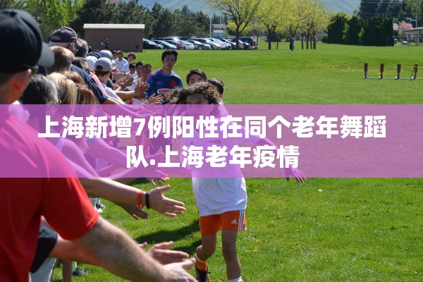 上海新增7例阳性在同个老年舞蹈队.上海老年疫情