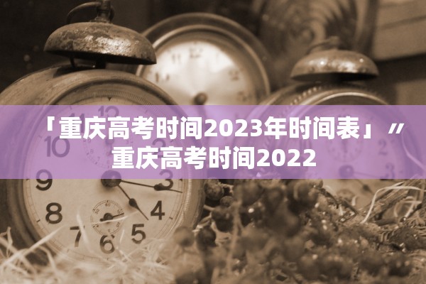 「重庆高考时间2023年时间表」〃重庆高考时间2022 「重庆高考时间2023年时间表」〃重庆高考时间2022