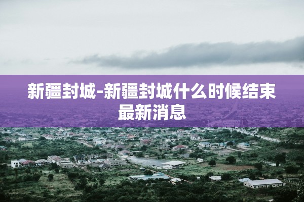 新疆封城-新疆封城什么时候结束最新消息 新疆封城-新疆封城什么时候结束最新消息