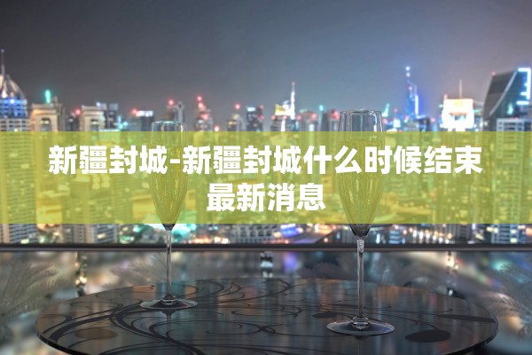 新疆封城-新疆封城什么时候结束最新消息 新疆封城-新疆封城什么时候结束最新消息