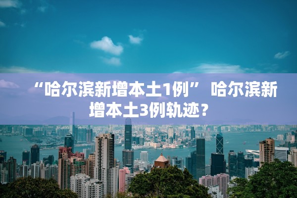 “哈尔滨新增本土1例” 哈尔滨新增本土3例轨迹？