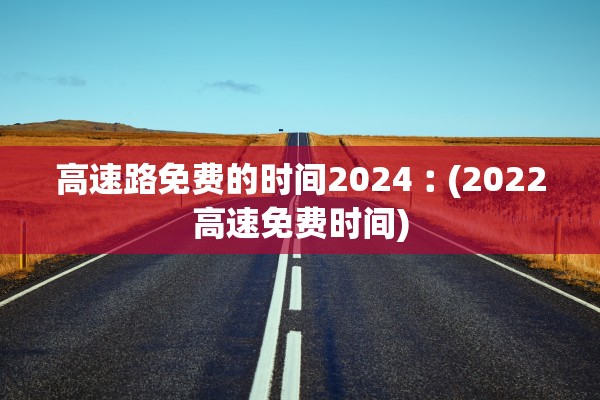 高速路免费的时间2024︰(2022高速免费时间)