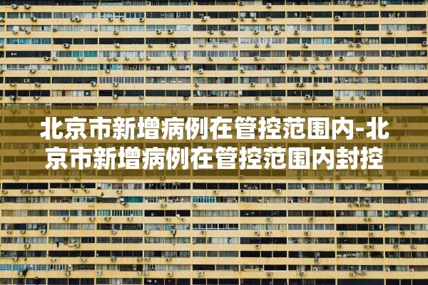 北京市新增病例在管控范围内-北京市新增病例在管控范围内封控几天 北京市新增病例在管控范围内-北京市新增病例在管控范围内封控几天
