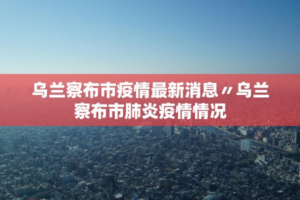 乌兰察布市疫情最新消息〃乌兰察布市肺炎疫情情况