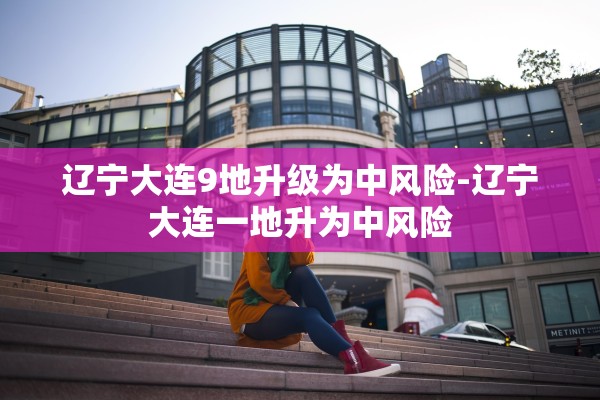 辽宁大连9地升级为中风险-辽宁大连一地升为中风险 辽宁大连9地升级为中风险-辽宁大连一地升为中风险