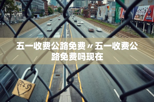 五一收费公路免费〃五一收费公路免费吗现在