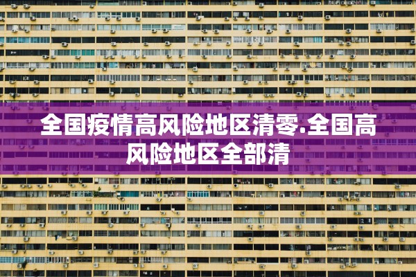全国疫情高风险地区清零.全国高风险地区全部清 全国疫情高风险地区清零.全国高风险地区全部清