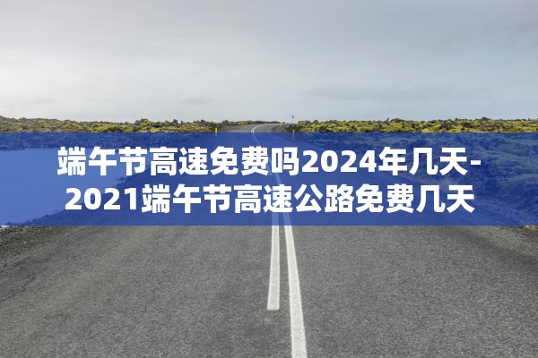 端午节高速免费吗2024年几天-2021端午节高速公路免费几天