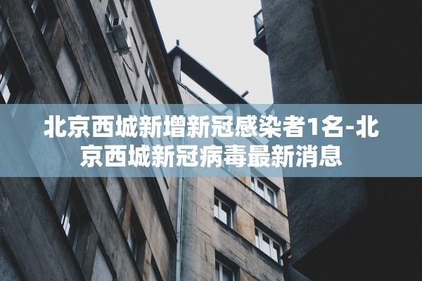 北京西城新增新冠感染者1名-北京西城新冠病毒最新消息