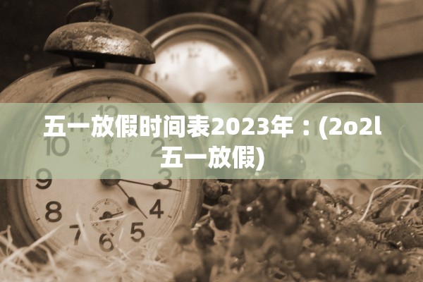 五一放假时间表2023年︰(2o2l五一放假)