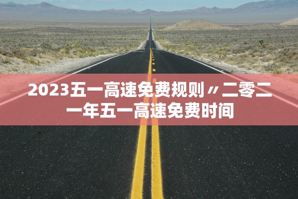 2023五一高速免费规则〃二零二一年五一高速免费时间