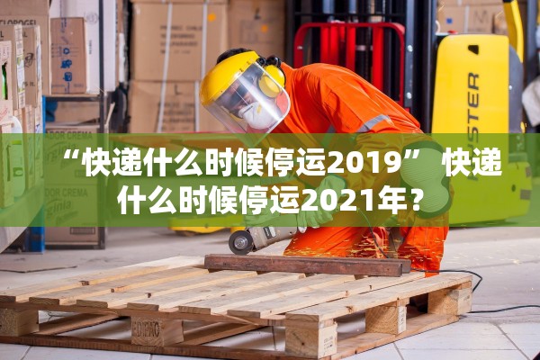 “快递什么时候停运2019” 快递什么时候停运2021年？