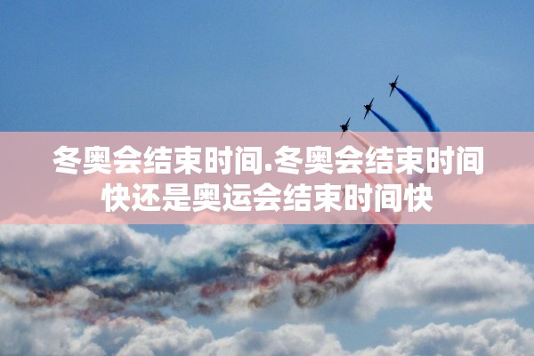 冬奥会结束时间.冬奥会结束时间快还是奥运会结束时间快 冬奥会结束时间.冬奥会结束时间快还是奥运会结束时间快