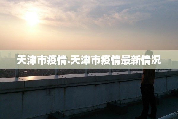 天津市疫情.天津市疫情最新情况 天津市疫情.天津市疫情最新情况
