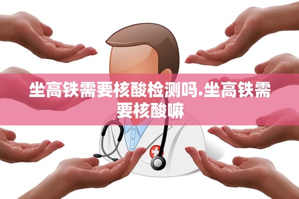 坐高铁需要核酸检测吗.坐高铁需要核酸嘛 坐高铁需要核酸检测吗.坐高铁需要核酸嘛