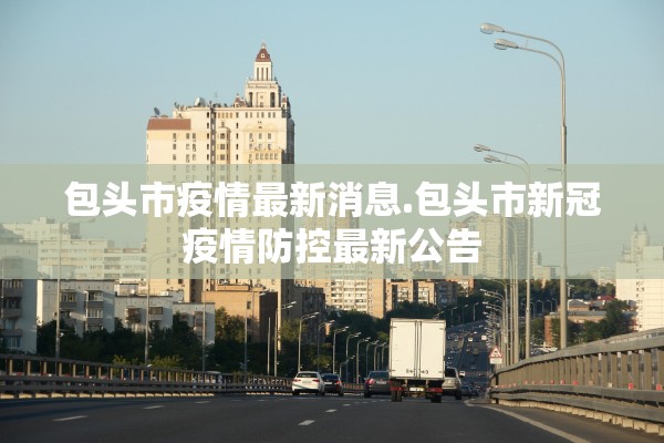 包头市疫情最新消息.包头市新冠疫情防控最新公告