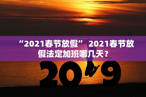 “2021春节放假” 2021春节放假法定加班哪几天？