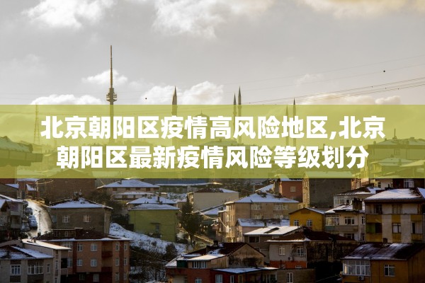 北京朝阳区疫情高风险地区,北京朝阳区最新疫情风险等级划分