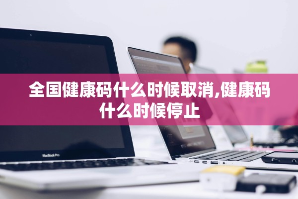 全国健康码什么时候取消,健康码什么时候停止 全国健康码什么时候取消,健康码什么时候停止