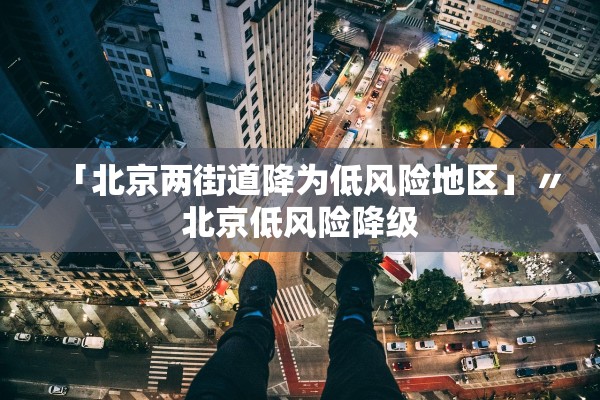 「北京两街道降为低风险地区」〃北京低风险降级