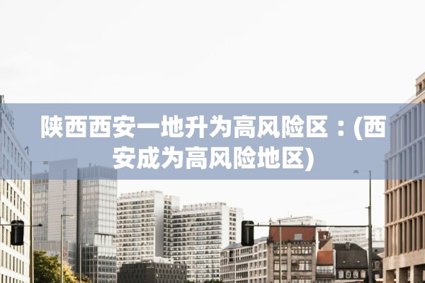 陕西西安一地升为高风险区︰(西安成为高风险地区)