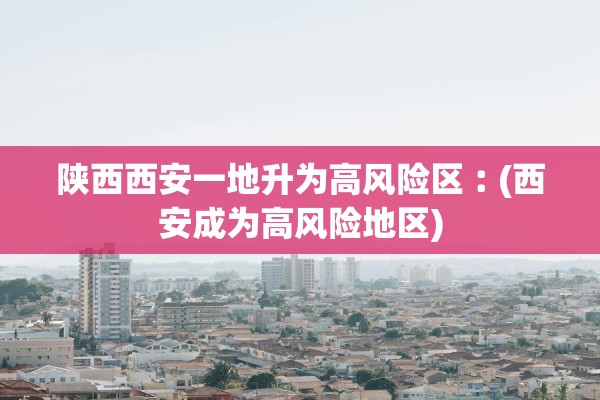 陕西西安一地升为高风险区︰(西安成为高风险地区)