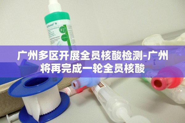 广州多区开展全员核酸检测-广州将再完成一轮全员核酸