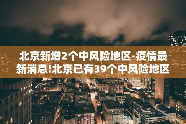 北京新增2个中风险地区-疫情最新消息!北京已有39个中风险地区 北京新增2个中风险地区-疫情最新消息!北京已有39个中风险地区