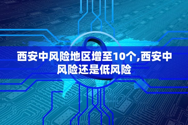 西安中风险地区增至10个,西安中风险还是低风险