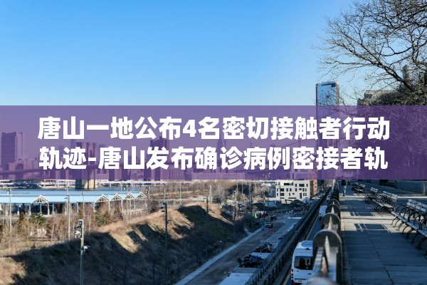 唐山一地公布4名密切接触者行动轨迹-唐山发布确诊病例密接者轨迹