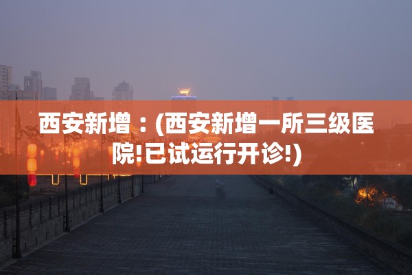 西安新增︰(西安新增一所三级医院!已试运行开诊!)