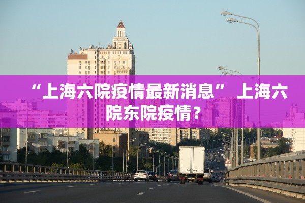 “上海六院疫情最新消息” 上海六院东院疫情？