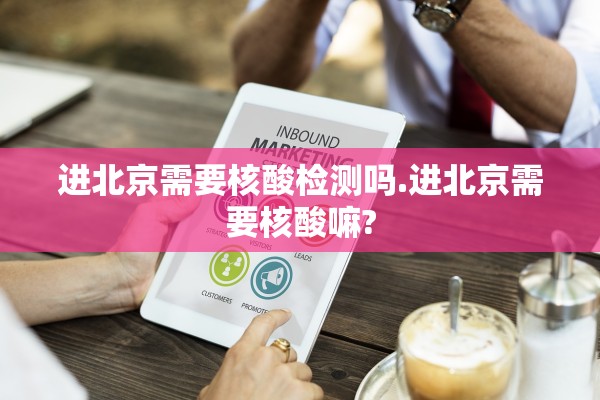 进北京需要核酸检测吗.进北京需要核酸嘛?