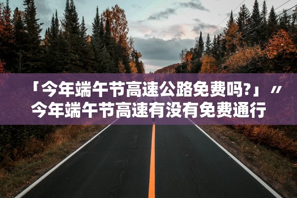 「今年端午节高速公路免费吗?」〃今年端午节高速有没有免费通行