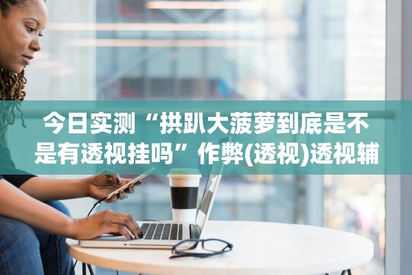 今日实测“拱趴大菠萝到底是不是有透视挂吗”作弊(透视)透视辅助 