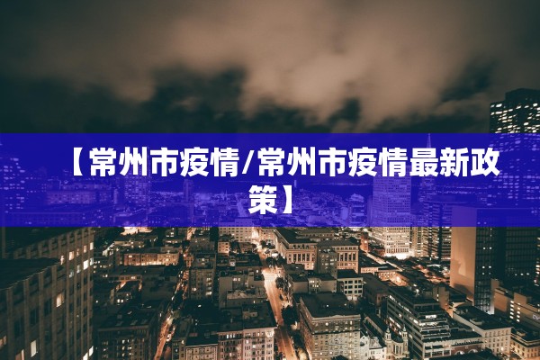 【常州市疫情/常州市疫情最新政策】