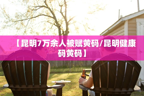 【昆明7万余人被赋黄码/昆明健康码黄码】