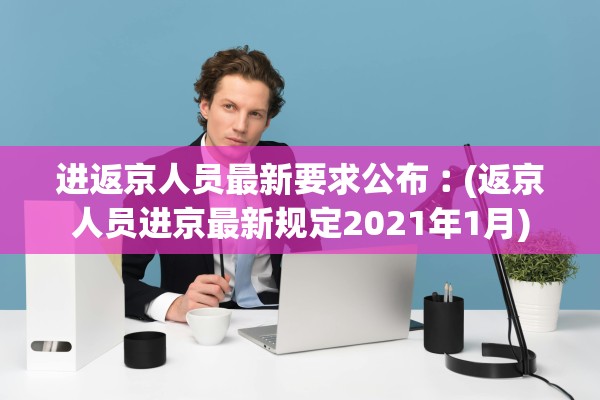 进返京人员最新要求公布︰(返京人员进京最新规定2021年1月)