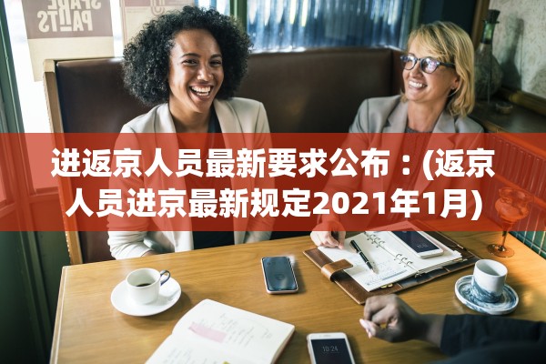 进返京人员最新要求公布︰(返京人员进京最新规定2021年1月)