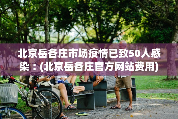 北京岳各庄市场疫情已致50人感染︰(北京岳各庄官方网站费用)