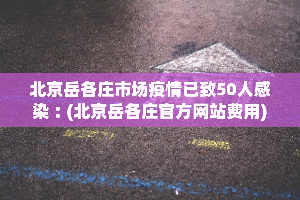 北京岳各庄市场疫情已致50人感染︰(北京岳各庄官方网站费用)