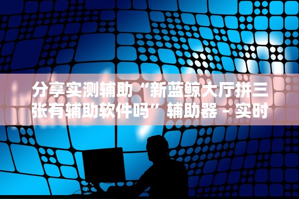 分享实测辅助“新蓝鲸大厅拼三张有辅助软件吗”辅助器 – 实时智能回复
