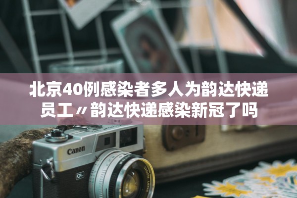 北京40例感染者多人为韵达快递员工〃韵达快递感染新冠了吗