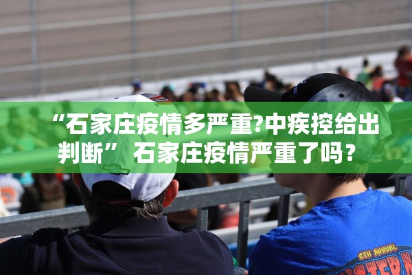 “石家庄疫情多严重?中疾控给出判断	” 石家庄疫情严重了吗？