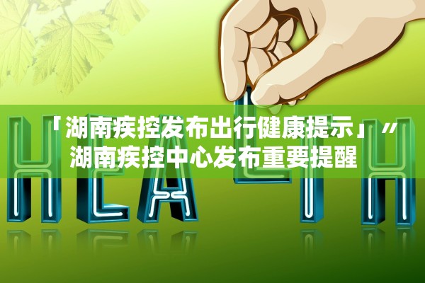 「湖南疾控发布出行健康提示」〃湖南疾控中心发布重要提醒